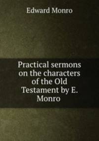 Practical sermons on the characters of the Old Testament by E. Monro .