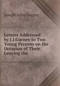 Letters Addressed by J.J.Gurney to Two Young Persons on the Occasion of Their Leaving the .