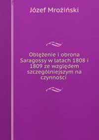 Oblezenie i obrona Saragossy w latach 1808 i 1809 ze wzgledem szczegolniejszym na czynnosci .