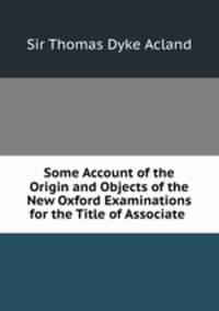 Some Account of the Origin and Objects of the New Oxford Examinations for the Title of Associate .