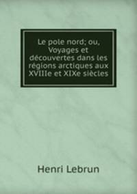 Le pole nord; ou, Voyages et decouvertes dans les regions arctiques aux XVIIIe et XIXe siecles
