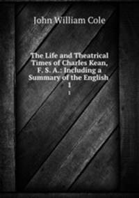 The Life and Theatrical Times of Charles Kean, F. S. A.: Including a Summary of the English .. 1