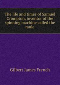 The life and times of Samuel Crompton, inventor of the spinning machine called the mule