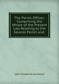 The Parish Officer: Comprising the Whole of the Present Law Relating to the Several Parish and .