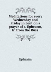 Meditations for every Wednesday and Friday in Lent on a prayer of s. Ephraem, tr. from the Russ .