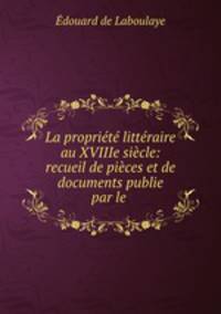La propriete litteraire au XVIIIe siecle: recueil de pieces et de documents publie? par le .