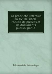 La propriete litteraire au XVIIIe siecle: recueil de pie?ces et de documents publie? par le .