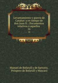 Levantamiento y guerra de Cataluna en tiempo de don Juan II.: Documentos relativos aquellos .. 16