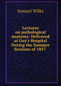 Lectures on pathological anatomy: Delivered at Guy