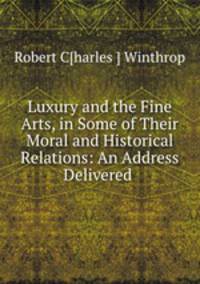 Luxury and the Fine Arts, in Some of Their Moral and Historical Relations: An Address Delivered .