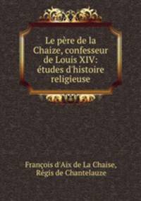 Le pere de la Chaize, confesseur de Louis XIV: etudes d