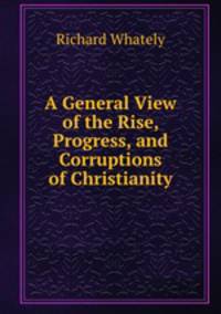 A General View of the Rise, Progress, and Corruptions of Christianity