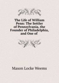 The Life of William Penn: The Settler of Pennsylvania, the Founder of Philadelphia, and One of .