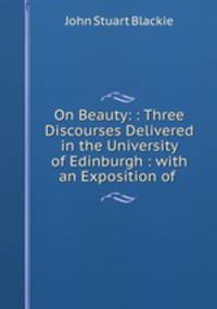 On Beauty: : Three Discourses Delivered in the University of Edinburgh : with an Exposition of .