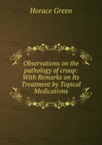 Observations on the pathology of croup: With Remarks on Its Treatment by Topical Medications