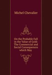On the Probable Fall in the Value of Gold: The Commercial and Social Consequences which May .