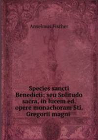 Species sancti Benedicti; seu Solitudo sacra, in lucem ed. opere monachoram Sti. Gregorii magni .