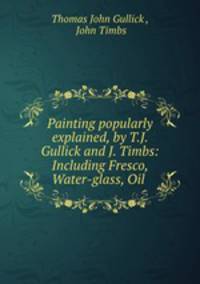Painting popularly explained, by T.J. Gullick and J. Timbs: Including Fresco, Water-glass, Oil .