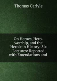On Heroes, Hero-worship, and the Heroic in History: Six Lectures: Reported with Emendations and .