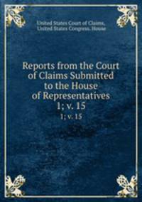 Reports from the Court of Claims Submitted to the House of Representatives. 1; v. 15