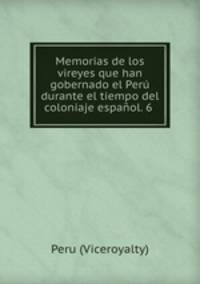 Memorias de los vireyes que han gobernado el Peru durante el tiempo del coloniaje espanol. 6 .