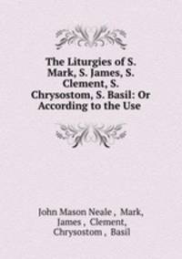 The Liturgies of S. Mark, S. James, S. Clement, S. Chrysostom, S. Basil: Or According to the Use .