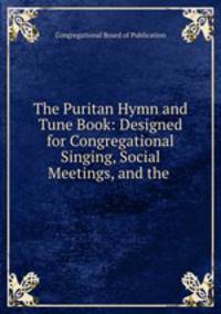 The Puritan Hymn and Tune Book: Designed for Congregational Singing, Social Meetings, and the .