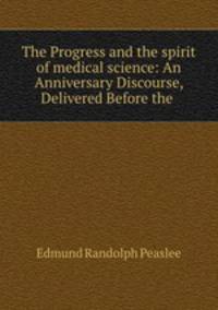 The Progress and the spirit of medical science: An Anniversary Discourse, Delivered Before the .