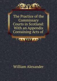 The Practice of the Commissary Courts in Scotland: With an Appendix Containing Acts of .