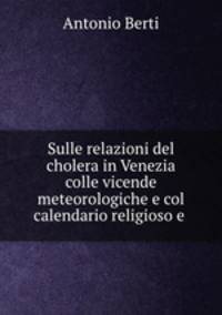 Sulle relazioni del cholera in Venezia colle vicende meteorologiche e col calendario religioso e .