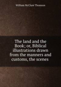 The land and the Book; or, Biblical illustrations drawn from the manners and customs, the scenes .
