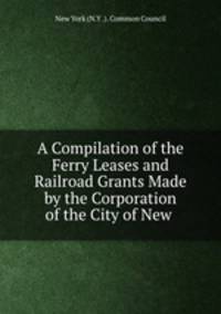 A Compilation of the Ferry Leases and Railroad Grants Made by the Corporation of the City of New .