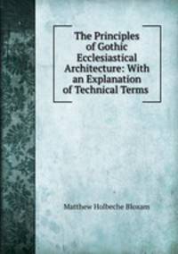 The Principles of Gothic Ecclesiastical Architecture: With an Explanation of Technical Terms .