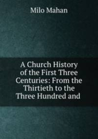 A Church History of the First Three Centuries: From the Thirtieth to the Three Hundred and .