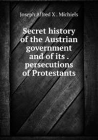 Secret history of the Austrian government and of its . persecutions of Protestants