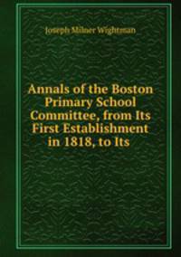 Annals of the Boston Primary School Committee, from Its First Establishment in 1818, to Its .