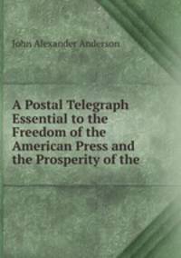 A Postal Telegraph Essential to the Freedom of the American Press and the Prosperity of the .