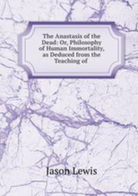 The Anastasis of the Dead: Or, Philosophy of Human Immortality, as Deduced from the Teaching of .