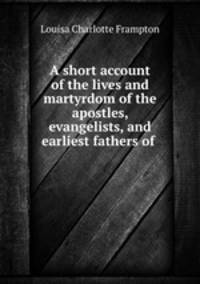 A short account of the lives and martyrdom of the apostles, evangelists, and earliest fathers of .