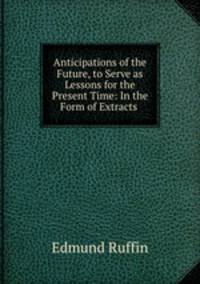 Anticipations of the Future, to Serve as Lessons for the Present Time: In the Form of Extracts .