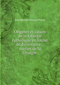 Origines et raison de la Liturgie catholique en forme de dictionaire .: suivies de la Liturgie .