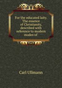 For the educated laity. The essence of Christianity, described with reference to modern modes of .