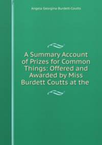 A Summary Account of Prizes for Common Things: Offered and Awarded by Miss Burdett Coutts at the .