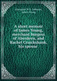 A short memoir of James Young, merchant burgess of Aberdeen, and Rachel Cruickshank, his spouse .