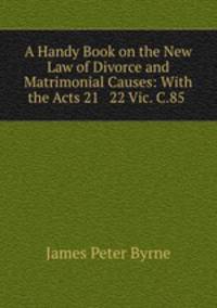 A Handy Book on the New Law of Divorce and Matrimonial Causes: With the Acts 21 & 22 Vic. C.85 .