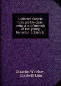 Gathered flowers from a Bible class; being a brief memoir of two young believers (E. Linn, E .