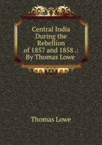 Central India During the Rebellion of 1857 and 1858 .: By Thomas Lowe