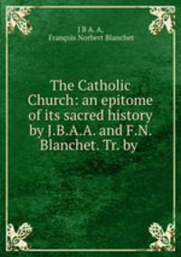 The Catholic Church: an epitome of its sacred history by J.B.A.A. and F.N. Blanchet. Tr. by .