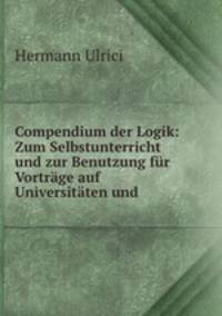 Compendium der Logik: Zum Selbstunterricht und zur Benutzung fur Vortrage auf Universitaten und .