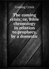 The coming crisis; or, Bible chronology in relation to prophecy, by a domestic